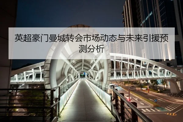 英超豪门曼城转会市场动态与未来引援预测分析